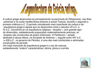 A arquitectura da Grécia antiga A cultura grega desenvolve-se principalmente na península do Peloponeso, nas ilhas próximas e na costa mediterrânea próxima à actual Turquia, durante o segundo e  primeiro milénios a.C. O período considerado mais importante da cultura e da arquitectura grega é aquele que se desenvolve entre o séculos VII a.C. e  IV a.C. Concentra-se na arquitectura religiosa – templos – com grande rigor  de dimensões, estabelecendo proporções matematicamente precisas; os templos são construídos de pedra (mármore). O Parthenon – templo  dedicado à deusa Atena, na Acrópole de Antenas –, erguido entre 447 a.C. e 438 a.C., no governo de Péricles, é uma das mais conhecidas e admiradas construções do período.  Um traço marcante da arquitectura grega é o uso de colunas,  estabelecendo “ordens" características: dórica, jônica e coríntia  