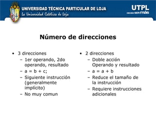 N ú mero de direcciones 3 direcciones 1er operando, 2do operando, resultado a = b + c; Siguiente instrucci ón  (generalmente impl ícito ) No muy comun 2 direcciones Doble acci ón  Operando y resultado a = a + b Reduce el tamaño de la instrucci ón Requiere instrucciones adicionales 