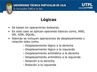 Lógicas Se basan en operaciones boleanas. En este caso se aplican operando básicos como, AND, OR, XOR, EQUAL. Además se incluyen operaciones de desplazamiento y rotación tales como. Desplazamiento lógico a la derecha Desplazamiento lógico a la izquierda Desplazamiento aritmético a la derecha Desplazamiento aritmético a la izquierda Rotación a la derecha Rotación a la izquierda 