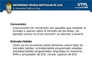 Conversión Instrucciones de conversión son aquellas que cambian el formato u operan sobre el formato de los datos. Un ejemplo común es el de convertir un decimal a binario. Entrada/Salida Como ya los revisamos antes teníamos varios tipos de entradas salidas: entrada/salida programada aisladas, entradas/salidas programadas asignadas en memoria, DMA y procesador de E/S. revisar capitulo de E/S 