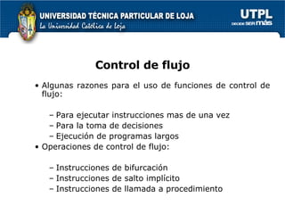 Control de flujo Algunas razones para el uso de funciones de control de flujo: Para ejecutar instrucciones mas de una vez Para la toma de decisiones Ejecución de programas largos Operaciones de control de flujo: Instrucciones de bifurcación Instrucciones de salto implícito Instrucciones de llamada a procedimiento 