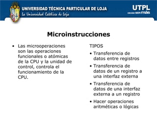 Microinstrucciones Las microoperaciones son las operaciones funcionales o atómicas de la CPU y la unidad de control, controla el funcionamiento de la CPU. TIPOS Transferencia de datos entre registros Transferencia de datos de un registro a una interfaz externa Transferencia de datos de una interfaz externa a un registro Hacer operaciones aritméticas o lógicas 