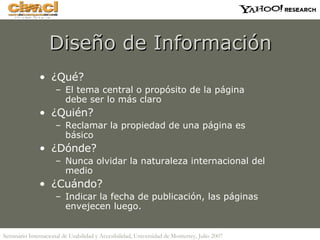 Diseño de Información ¿Qué? El tema central o propósito de la página debe ser lo más claro ¿Quién? Reclamar la propiedad de una página es básico ¿Dónde? Nunca olvidar la naturaleza internacional del medio ¿Cuándo? Indicar la fecha de publicación, las páginas envejecen luego. 