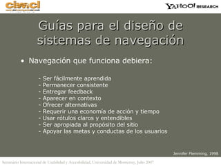 Guías para el diseño de sistemas de navegación Navegación que funciona debiera: - Ser fácilmente aprendida - Permanecer consistente - Entregar feedback - Aparecer en contexto - Ofrecer alternativas - Requerir una economía de acción y tiempo - Usar rótulos claros y entendibles - Ser apropiada al propósito del sitio - Apoyar las metas y conductas de los usuarios Jennifer Flemming, 1998 