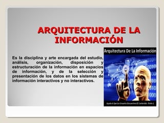 ARQUITECTURA DE LAARQUITECTURA DE LA
INFORMACIÓNINFORMACIÓN
Es la disciplina y arte encargada del estudio,
análisis, organización, disposición y
estructuración de la información en espacios
de información, y de la selección y
presentación de los datos en los sistemas de
información interactivos y no interactivos.
 