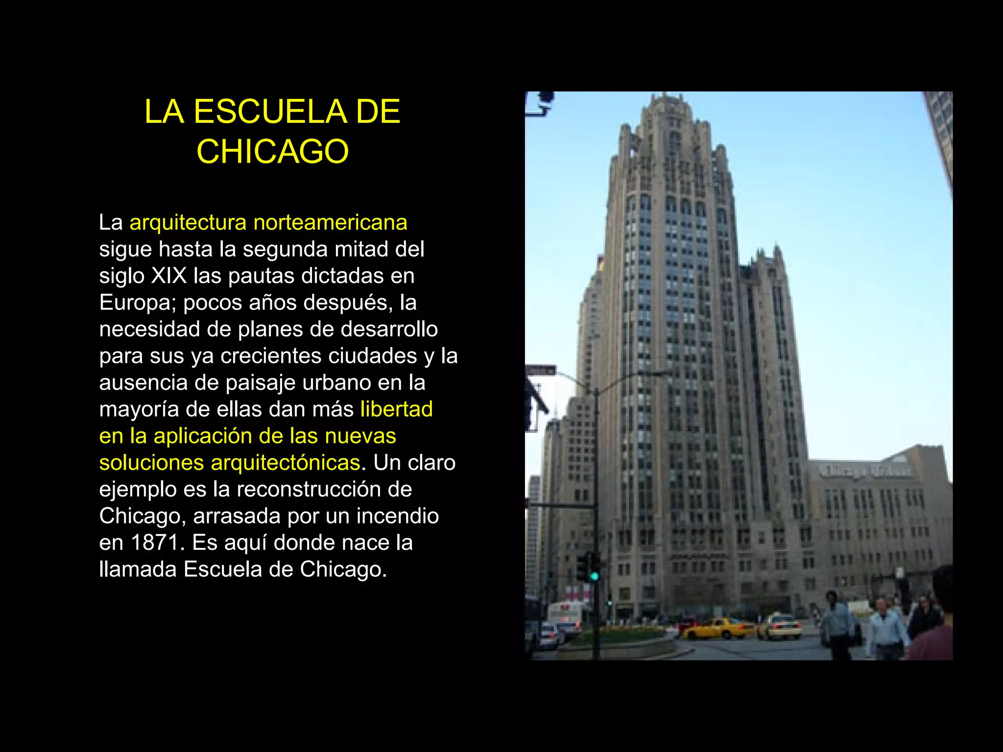 LA ESCUELA DE CHICAGO La  arquitectura norteamericana  sigue hasta la segunda mitad del siglo XIX las pautas dictadas en Europa; pocos años después, la necesidad de planes de desarrollo para sus ya crecientes ciudades y la ausencia de paisaje urbano en la mayoría de ellas dan más  libertad en la aplicación de las nuevas soluciones arquitectónicas . Un claro ejemplo es la reconstrucción de Chicago, arrasada por un incendio en 1871. Es aquí donde nace la llamada Escuela de Chicago. 