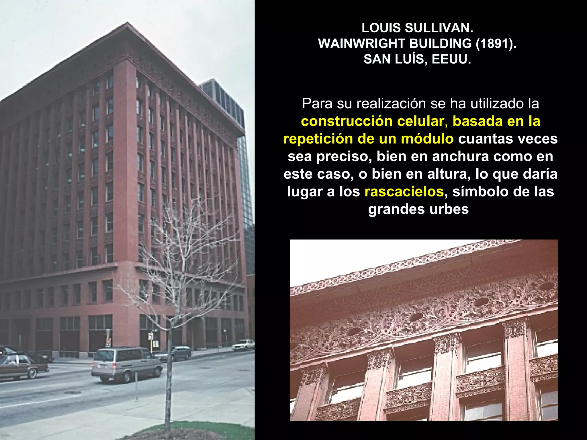 LOUIS SULLIVAN.  WAINWRIGHT BUILDING (1891).  SAN LUÍS, EEUU. Para su realización se ha utilizado la  construcción celular ,  basada en la repetición de un módulo  cuantas veces sea preciso, bien en anchura como en este caso, o bien en altura, lo que daría lugar a los  rascacielos , símbolo de las grandes urbes   