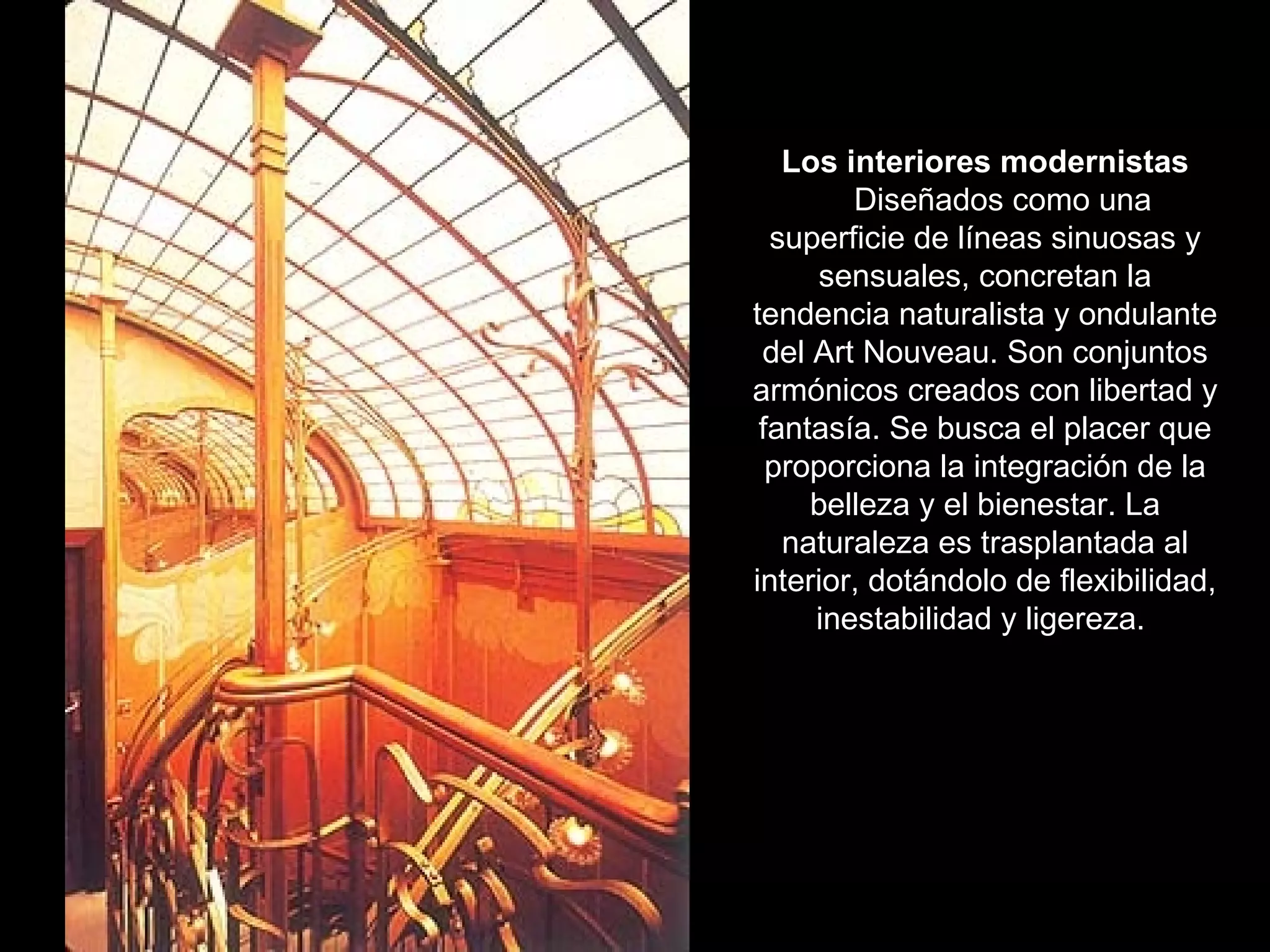 Los interiores modernistas Diseñados como una superficie de líneas sinuosas y sensuales, concretan la tendencia naturalista y ondulante del Art Nouveau. Son conjuntos armónicos creados con libertad y fantasía. Se busca el placer que proporciona la integración de la belleza y el bienestar. La naturaleza es trasplantada al interior, dotándolo de flexibilidad, inestabilidad y ligereza.  