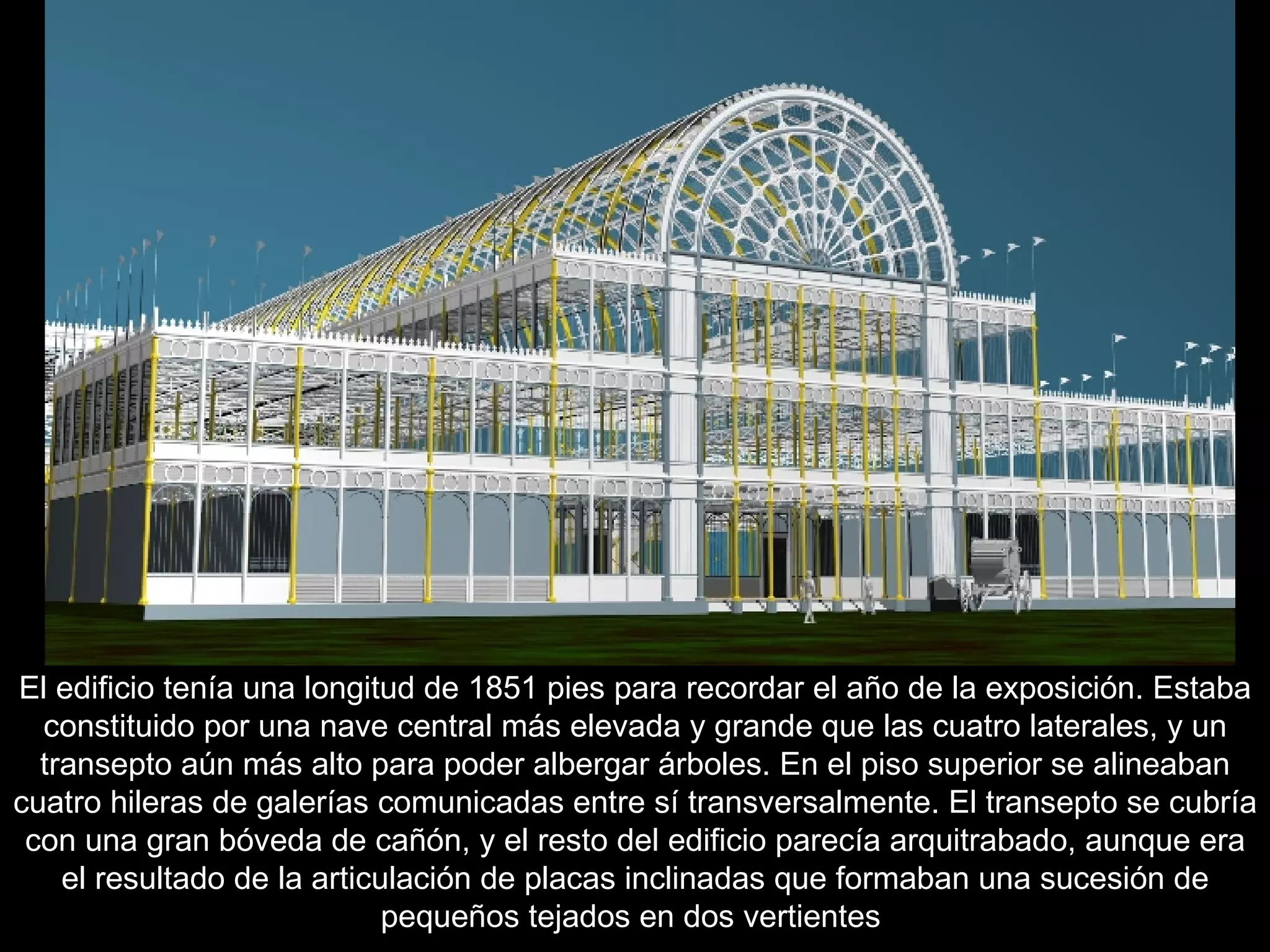 El edificio tenía una longitud de 1851 pies para recordar el año de la exposición. Estaba constituido por una nave central más elevada y grande que las cuatro laterales, y un transepto aún más alto para poder albergar árboles. En el piso superior se alineaban cuatro hileras de galerías comunicadas entre sí transversalmente. El transepto se cubría con una gran bóveda de cañón, y el resto del edificio parecía arquitrabado, aunque era el resultado de la articulación de placas inclinadas que formaban una sucesión de pequeños tejados en dos vertientes   