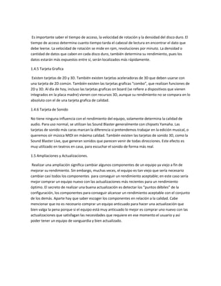 Es importante saber el tiempo de acceso, la velocidad de rotación y la densidad del disco duro. El
tiempo de acceso determina cuanto tiempo tarda el cabezal de lectura en encontrar el dato que
debe leerse. La velocidad de rotación se mide en rpm, revoluciones por minuto. La densidad o
cantidad de datos que caben en cada disco duro, también determina su rendimiento, pues los
datos estarán más expuestos entre sí, serán localizados más rápidamente.
1.4.5 Tarjeta Grafica
Existen tarjetas de 2D y 3D. También existen tarjetas aceleradoras de 3D que deben usarse con
una tarjeta de 2D común. También existen las tarjetas graficas “combo”, que realizan funciones de
2D y 3D. Al día de hoy, incluso las tarjetas graficas on board (se refiere a dispositivos que vienen
integrados en la placa madre) vienen con recursos 3D, aunque su rendimiento no se compara en lo
absoluto con el de una tarjeta grafica de calidad.
1.4.6 Tarjeta de Sonido
No tiene ninguna influencia con el rendimiento del equipo, solamente determina la calidad de
audio. Para uso normal, se utilizan las Sound Blaster generalmente con chipsets Yamaha. Las
tarjetas de sonido más caras marcan la diferencia si pretendemos trabajar en la edición musical, o
queremos oír música MIDI en máxima calidad. También existen las tarjetas de sonido 3D, como la
Sound Blaster Live, que generan sonidos que parecen venir de todas direcciones. Este efecto es
muy utilizado en teatros en casa, para escuchar el sonido de forma más real.
1.5 Ampliaciones y Actualizaciones.
Realizar una ampliación significa cambiar algunos componentes de un equipo ya viejo a fin de
mejorar su rendimiento. Sin embargo, muchas veces, el equipo es tan viejo que sería necesario
cambiar casi todos los componentes para conseguir un rendimiento aceptable; en este caso sería
mejor comprar un equipo nuevo con las actualizaciones más recientes para un rendimiento
óptimo. El secreto de realizar una buena actualización es detectar los “puntos débiles” de la
configuración, los componentes para conseguir alcanzar un rendimiento aceptable con el conjunto
de los demás. Aparte hay que saber escoger los componentes en relación a la calidad. Cabe
mencionar que no es necesario comprar un equipo anticuado para hacer una actualización que
bien valga la pena porque si el equipo está muy anticuado lo mejor es comprar uno nuevo con las
actualizaciones que satisfagan las necesidades que requiere en ese momento el usuario y así
poder tener un equipo de vanguardia y bien actualizado.
 