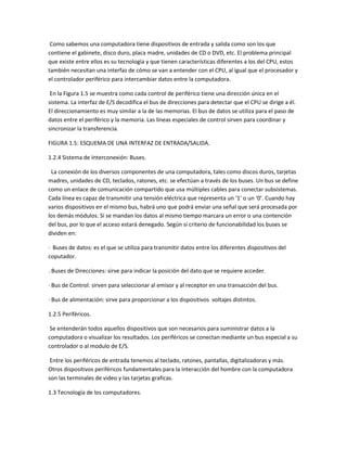 Como sabemos una computadora tiene dispositivos de entrada y salida como son los que
contiene el gabinete, disco duro, placa madre, unidades de CD o DVD, etc. El problema principal
que existe entre ellos es su tecnología y que tienen características diferentes a los del CPU, estos
también necesitan una interfaz de cómo se van a entender con el CPU, al igual que el procesador y
el controlador periférico para intercambiar datos entre la computadora.
En la Figura 1.5 se muestra como cada control de periférico tiene una dirección única en el
sistema. La interfaz de E/S decodifica el bus de direcciones para detectar que el CPU se dirige a él.
El direccionamiento es muy similar a la de las memorias. El bus de datos se utiliza para el paso de
datos entre el periférico y la memoria. Las líneas especiales de control sirven para coordinar y
sincronizar la transferencia.
FIGURA 1.5: ESQUEMA DE UNA INTERFAZ DE ENTRADA/SALIDA.
1.2.4 Sistema de Interconexión: Buses.
La conexión de los diversos componentes de una computadora, tales como discos duros, tarjetas
madres, unidades de CD, teclados, ratones, etc. se efectúan a través de los buses. Un bus se define
como un enlace de comunicación compartido que usa múltiples cables para conectar subsistemas.
Cada línea es capaz de transmitir una tensión eléctrica que representa un ‘1’ o un ‘0’. Cuando hay
varios dispositivos en el mismo bus, habrá uno que podrá enviar una señal que será procesada por
los demás módulos. Si se mandan los datos al mismo tiempo marcara un error o una contención
del bus, por lo que el acceso estará denegado. Según si criterio de funcionabilidad los buses se
dividen en:
· Buses de datos: es el que se utiliza para transmitir datos entre los diferentes dispositivos del
coputador.
. Buses de Direcciones: sirve para indicar la posición del dato que se requiere acceder.
· Bus de Control: sirven para seleccionar al emisor y al receptor en una transacción del bus.
· Bus de alimentación: sirve para proporcionar a los dispositivos voltajes distintos.
1.2.5 Periféricos.
Se entenderán todos aquellos dispositivos que son necesarios para suministrar datos a la
computadora o visualizar los resultados. Los periféricos se conectan mediante un bus especial a su
controlador o al modulo de E/S.
Entre los periféricos de entrada tenemos al teclado, ratones, pantallas, digitalizadoras y más.
Otros dispositivos periféricos fundamentales para la interacción del hombre con la computadora
son las terminales de video y las tarjetas graficas.
1.3 Tecnología de los computadores.
 