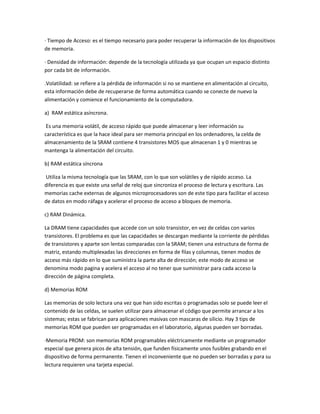 · Tiempo de Acceso: es el tiempo necesario para poder recuperar la información de los dispositivos
de memoria.
· Densidad de información: depende de la tecnología utilizada ya que ocupan un espacio distinto
por cada bit de información.
.Volatilidad: se refiere a la pérdida de información si no se mantiene en alimentación al circuito,
esta información debe de recuperarse de forma automática cuando se conecte de nuevo la
alimentación y comience el funcionamiento de la computadora.
a) RAM estática asíncrona.
Es una memoria volátil, de acceso rápido que puede almacenar y leer información su
característica es que la hace ideal para ser memoria principal en los ordenadores, la celda de
almacenamiento de la SRAM contiene 4 transistores MOS que almacenan 1 y 0 mientras se
mantenga la alimentación del circuito.
b) RAM estática síncrona
Utiliza la misma tecnología que las SRAM, con lo que son volátiles y de rápido acceso. La
diferencia es que existe una señal de reloj que sincroniza el proceso de lectura y escritura. Las
memorias cache externas de algunos microprocesadores son de este tipo para facilitar el acceso
de datos en modo ráfaga y acelerar el proceso de acceso a bloques de memoria.
c) RAM Dinámica.
La DRAM tiene capacidades que accede con un solo transistor, en vez de celdas con varios
transistores. El problema es que las capacidades se descargan mediante la corriente de pérdidas
de transistores y aparte son lentas comparadas con la SRAM; tienen una estructura de forma de
matriz, estando multiplexadas las direcciones en forma de filas y columnas, tienen modos de
acceso más rápido en lo que suministra la parte alta de dirección; este modo de acceso se
denomina modo pagina y acelera el acceso al no tener que suministrar para cada acceso la
dirección de página completa.
d) Memorias ROM
Las memorias de solo lectura una vez que han sido escritas o programadas solo se puede leer el
contenido de las celdas, se suelen utilizar para almacenar el código que permite arrancar a los
sistemas; estas se fabrican para aplicaciones masivas con mascaras de silicio. Hay 3 tips de
memorias ROM que pueden ser programadas en el laboratorio, algunas pueden ser borradas.
·Memoria PROM: son memorias ROM programables eléctricamente mediante un programador
especial que genera picos de alta tensión, que funden físicamente unos fusibles grabando en el
dispositivo de forma permanente. Tienen el inconveniente que no pueden ser borradas y para su
lectura requieren una tarjeta especial.
 