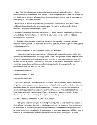 2. Nivel Electrónico. Los componentes son transistores, resistencias, condensadores y diodos
construidos con las difusiones del nivel anterior. Esta tecnología de muy alta escala de integración
o VLSI es la que se utiliza en la fabricación de circuitos integrados. En este nivel se construyen las
puertas lógicas a partir de transistores.
3. Nivel Digital. Se describe mediante unos y ceros son las puertas lógicas, biestables y otros
módulos tanto combinacionales como secuenciales. Este nivel es la aplicación del algebra
booleana y las propiedades de la lógica digital.
4. Nivel RTL. El nivel de transferencia de registros RTL será el preferido para la descripción de los
computadores. Elementos típicos en este nivel de abstracción son los registros y módulos
combinacionales aritméticos.
5. Nivel PMS. Este nivel es el más alto de la jerarquía. Las siglas PMS provienen del ingles
Processor Memory Switch. Con elementos de jerarquía los buses, memorias, procesadores y otros
módulos de alto nivel.
1.2 Arquitectura Clásica de un Computador Modelo Von Neumann
La arquitectura Von Neumann tiene sus orígenes en el trabajo del matemático John Von
Neumann desarrollado con John Mauchly y John P. Eckert y divulgado en 1945 en la Moore School
de la Universidad de Pensilvania, Estados Unidos, en el que se presentaba e EDVAC ( Electronic
Discrete Variable Automatic Computer). De aquí surgió la arquitectura del programa almacena en
memoria y búsqueda/ejecución secuencial de instrucciones. En términos generales una
computadora tiene que realizar 3 funciones:
ü Procesamiento de Datos
ü Almacenamiento de Datos
ü Transferencia de Datos
Tal que un PC (Personal Computer) debe procesar datos, transformando la información recibida,
de igual forma tiene que almacenar datos, como resultado final de estas. También debe de realizar
transferencia de datos entre su entorno y el mismo. La arquitectura de un computador hace
referencia a la organización de sus elementos en módulos con una funcionabilidad definida y a la
iteración entre ellos. En el esquema de la Figura 1.1 se muestra la estructura básica de Von
Neumann que debe llevar una computadora para su correcta operación
FIGURA 1.1: ESTRUCTURA BÁSICA DE UNA COMPUTADORA.
· CPU (por el acrónimo en inglés de central processing unit) : La unidad central de proceso es
el corazón del computador. Controla el flujo de datos, los procesa, y gobierna el secuenciamiento
de las acciones en todo el sistema. Para ello necesita un oscilador externo o reloj que sincroniza
las operaciones y marca la velocidad de proceso, este va marcando la evolución del CPU y mide su
velocidad de funcionamiento; en forma no afortunada la frecuencia del reloj del CPU viene
 