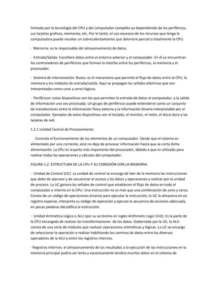 limitada por la tecnología del CPU y del computador completo ya dependiendo de los periféricos,
sus tarjetas graficas, memorias, etc. Por lo tanto, el uso excesivo de los recursos que tenga la
computadora puede resultar un sobrecalentamiento que deteriore parcial o totalmente la CPU.
· Memoria: es la responsable del almacenamiento de datos.
· Entrada/Salida: transfiere datos entre el entorno exterior y el computador. En él se encuentran
los controladores de periféricos que forman la interfaz entre los periféricos, la memoria y el
procesador.
· Sistema de interconexión: Buses; es el mecanismo que permite el flujo de datos entre la CPU, la
memoria y los módulos de entrada/salida. Aquí se propagan las señales eléctricas que son
interpretadas como unos y ceros lógicos.
· Periféricos: estos dispositivos son los que permiten la entrada de datos al computador, y la salida
de información una vez procesada. Un grupo de periféricos puede entenderse como un conjunto
de transductores entre la información física externa y la información binaria interpretable por el
computador. Ejemplos de estos dispositivos son el teclado, el monitor, el ratón, el disco duro y las
tarjetas de red.
1.2.1 Unidad Central de Procesamiento
Controla el funcionamiento de los elementos de un computador. Desde que el sistema es
alimentado por una corriente, este no deja de procesar información hasta que se corta dicha
alimentación. La CPU es la parte más importante del procesador, debido a que es utilizado para
realizar todas las operaciones y cálculos del computador.
FIGURA 1.2: ESTRUCTURA DE LA CPU Y SU CONEXIÓN CON LA MEMORIA.
· Unidad de Control (UC): La unidad de control se encarga de leer de la memoria las instrucciones
que debe de ejecutar y de secuenciar el acceso a los datos y operaciones a realizar por la unidad
de proceso. La UC genera las señales de control que establecen el flujo de datos en todo el
computador e interno en la CPU. Una instrucción no es más que una combinación de unos y ceros.
Consta de un código de operaciones binarias para ejecutar la instrucción, la UC la almacena en un
registro especial, interpreta su código de operación y ejecuta la secuencia de acciones adecuada,
en pocas palabras decodifica la instrucción.
· Unidad Aritmética Lógica o ALU (por su acrónimo en ingles Arithmetic Logic Unit): Es la parte de
la CPU encargada de realizar las transformaciones de los datos. Gobernada por la UC, la ALU
consta de una serie de módulos que realizan operaciones aritméticas y lógicas. La UC se encarga
de seleccionar la operación a realizar habilitando los caminos de datos entre los diversos
operadores de la ALU y entre los registros internos.
· Registros Internos: el almacenamiento de los resultados a la ejecución de las instrucciones en la
memoria principal podría ser lento y excesivamente tendría muchos datos en el sistema de
 