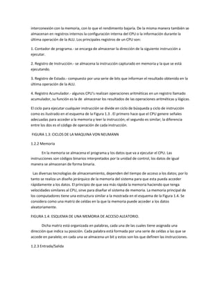 interconexión con la memoria, con lo que el rendimiento bajaría. De la misma manera también se
almacenan en registros internos la configuración interna del CPU o la información durante la
última operación de la ALU. Los principales registros de un CPU son:
1. Contador de programa.- se encarga de almacenar la dirección de la siguiente instrucción a
ejecutar.
2. Registro de Instrucción.- se almacena la instrucción capturado en memoria y la que se está
ejecutando.
3. Registro de Estado.- compuesto por una serie de bits que informan el resultado obtenido en la
última operación de la ALU.
4. Registro Acumulador.- algunos CPU’s realizan operaciones aritméticas en un registro llamado
acumulador, su función es la de almacenar los resultados de las operaciones aritméticas y lógicas.
El ciclo para ejecutar cualquier instrucción se divide en ciclo de búsqueda y ciclo de instrucción
como es ilustrado en el esquema de la Figura 1.3 . El primero hace que el CPU genere señales
adecuadas para acceder a la memoria y leer la instrucción; el segundo es similar; la diferencia
entre los dos es el código de operación de cada instrucción.
FIGURA 1.3: CICLOS DE LA MAQUINA VON NEUMANN
1.2.2 Memoria
En la memoria se almacena el programa y los datos que va a ejecutar el CPU. Las
instrucciones son códigos binarios interpretados por la unidad de control, los datos de igual
manera se almacenan de forma binaria.
Las diversas tecnologías de almacenamiento, dependen del tiempo de acceso a los datos; por lo
tanto se realiza un diseño jerárquico de la memoria del sistema para que esta pueda acceder
rápidamente a los datos. El principio de que sea más rápida la memoria haciendo que tenga
velocidades similares al CPU, sirve para diseñar el sistema de memoria. La memoria principal de
los computadores tiene una estructura similar a la mostrada en el esquema de la Figura 1.4. Se
considera como una matriz de celdas en la que la memoria puede acceder a los datos
aleatoriamente.
FIGURA 1.4: ESQUEMA DE UNA MEMORIA DE ACCESO ALEATORIO.
Dicha matriz está organizada en palabras, cada una de las cuales tiene asignada una
dirección que indica su posición. Cada palabra está formada por una serie de celdas a las que se
accede en paralelo; en cada una se almacena un bit y estos son los que definen las instrucciones.
1.2.3 Entrada/Salida
 