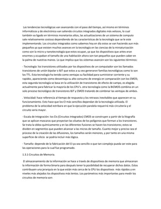 Las tendencias tecnológicas van avanzando con el paso del tiempo, así mismo en términos
informáticos y de electrónica van saliendo circuitos integrados digitales más veloces, lo cual
también va ligado en términos monetarios altos, las actualizaciones de un sistema de computo
sale relativamente costoso dependiendo de las características de la tecnología que se le este
implementando. Los circuitos integrados como sabemos hoy en día estos se van haciendo aun más
pequeños ya que existen muchos avances en la tecnología en las ciencias de la miniaturización
como son la micro y nanotecnología que estos ocupan, ya que los dispositivos que antes eran
enormes y ocupaban el tamaño de una habitación ahora son tan pequeños que pueden caber en
la palma de nuestras manos. Lo que implica que los sistemas avancen son los siguientes términos:
· Tecnología: los transistores utilizados por los dispositivos de un computador son los llamados
transistores de unión bipolar o BJT que estos a su vez generaron familias tecnológicas como lo son
los TTL. Esta tecnología ha tenido como ventajas su facilidad para suministrar corriente y su
rapidez, apareciendo como desventaja su alto consumo de energía en comparación con los CMOS;
esta segunda tecnología se basa en la utilización de transistores de efecto de campo, es elegida
actualmente para fabricar la mayoría de los CPU’s. otra tecnología como la BiCMOS combina en un
solo proceso tecnológico de transistores BJT y CMOS tratando de combinar las ventajas de ambos.
. Velocidad: hace referencia al tiempo de respuesta y los retrasos inevitables que aparecen en su
funcionamiento. Esto hace que los CI más sencillos dependan de la tecnología utilizada. El
problema de la velocidad estribara en que la ejecución paralela requerirá más circuitería y el
circuito seria mayor.
· Escala de Integración: los CIs (Circuitos Integrados) CMOS se construyen a partir de la litografía
que se aplican mascaras que proyectan las siluetas de los polígonos que forman a los transistores.
Se trata la oblea químicamente y en las diferentes fusiones se hacen los transistores; estos se
dividen en segmentos que pueden alcanzar a las micras de tamaño. Cuanto mejor y preciso sea el
proceso de la creación de las difusiones, los tamaños serán menores, y por tanto en una misma
superficie de silicio se podría incluir más lógica.
· Tamaño: depende de la fabricación del CI ya sea sencillo o que tan complejo pueda ser este para
las operaciones para la cual fue programado.
1.3.1 Circuitos de Memoria.
El almacenamiento de la información se hace a través de dispositivos de memoria que almacenan
la información de forma binaria para después tener la posibilidad de recuperar dichos datos. Estos
contribuyen una jerarquía en la que están más cerca de la CPU los dispositivos más rápidos y en
niveles más alejados los dispositivos más lentos. Los parámetros más importantes para medir los
circuitos de memoria son:
 