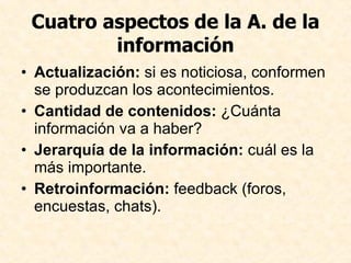 Cuatro aspectos de la A. de la información Actualización:  si es noticiosa, conformen se produzcan los acontecimientos. Cantidad de contenidos:  ¿Cuánta información va a haber? Jerarquía de la información:  cuál es la más importante. Retroinformación:  feedback (foros, encuestas, chats).  