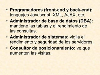 Programadores (front-end y back-end):  lenguajes Javascript, XML, AJAX, etc. Administrador de base de datos (DBA):  mantiene las tablas y el rendimiento de las consultas. Administrador de sistemas:  vigila el rendimiento y seguridad de los servidores. Consultor de posicionamiento:  ve que aumenten las visitas.  
