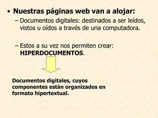 Nuestras páginas web van a alojar: Documentos digitales: destinados a ser leídos, vistos u oídos a través de una computadora. Estos a su vez nos permiten crear:  HIPERDOCUMENTOS .  Documentos digitales, cuyos componentes están organizados en formato hipertextual.  