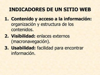 INDICADORES DE UN SITIO WEB Contenido y acceso a la información:  organización y estructura de los contenidos.  Visibilidad:  enlaces externos (macronavegación).  Usabilidad:  facilidad para encontrar información.  