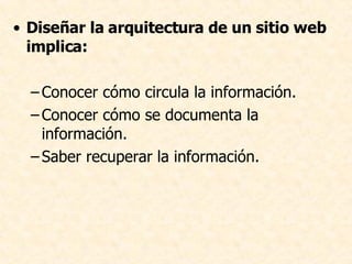 Diseñar la arquitectura de un sitio web implica:   Conocer cómo circula la información. Conocer cómo se documenta la información. Saber recuperar la información.  