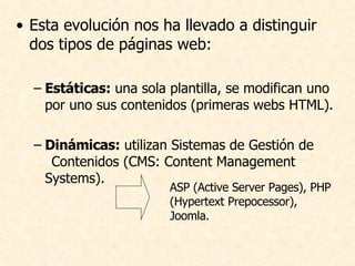 Esta evolución nos ha llevado a distinguir dos tipos de páginas web: Estáticas:  una sola plantilla, se modifican uno por uno sus contenidos (primeras webs HTML). Dinámicas:  utilizan Sistemas de Gestión de  Contenidos (CMS: Content Management Systems). ASP (Active Server Pages), PHP (Hypertext Prepocessor), Joomla.  