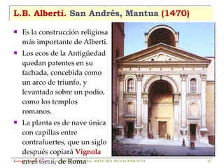 L.B. Alberti.  San Andrés, Mantua  (1470) Es la construcción religiosa más importante de Alberti. Los ecos de la Antigüedad quedan patentes en su fachada, concebida como un arco de triunfo, y levantada sobre un podio, como los templos romanos. La planta es de nave única con capillas entre contrafuertes, que un siglo después copiará  Vignola  en el  Gesú , de Roma Gonzalo Durán López .  Curso de Historia del Arte.  ARTE DEL RENACIMIENTO 