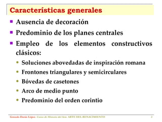 Características generales Ausencia de decoración Predominio de los planes centrales Empleo de los elementos constructivos clásicos: Soluciones abovedadas de inspiración romana Frontones triangulares y semicirculares Bóvedas de casetones Arco de medio punto Predominio del orden corintio Gonzalo Durán López .  Curso de Historia del Arte.  ARTE DEL RENACIMIENTO 