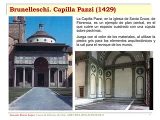 Brunelleschi. Capilla Pazzi (1429) Gonzalo Durán López .  Curso de Historia del Arte.  ARTE DEL RENACIMIENTO La Capilla Pazzi, en la iglesia de Santa Croce, de Florencia, es un ejemplo de plan central, en el que cubre un espacio cuadrado con una cúpula sobre pechinas. Juega con el color de los materiales, al utilizar la piedra gris para los elementos arquitectónicos y la cal para el revoque de los muros. 