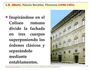 L.B. Alberti.  Palacio Rucellai, Florencia  (1446-1451) Inspirándose en el Coliseo romano divide la fachada en tres cuerpos superponiendo los órdenes clásicos y separándolo mediante entablamentos. Gonzalo Durán López .  Curso de Historia del Arte.  ARTE DEL RENACIMIENTO 