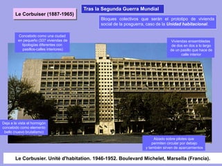 Le Corbusier. Unité d'habitation. 1946-1952. Boulevard Michelet, Marsella (Francia).
Bloques colectivos que serán el prototipo de vivienda
social de la posguerra, caso de la Unidad habitacional.
Concebido como una ciudad
en pequeño (337 viviendas de
tipologías diferentes con
pasillos-calles interiores)
Deja a la vista el hormigón
concebido como elemento
bello (nuevo brutalismo)
Viviendas ensambladas
de dos en dos a lo largo
de un pasillo que hace de
calle interior
Alzado sobre pilotes que
permiten circular por debajo
y también sirven de aparcamientos
Le Corbuiser (1887-1965)
Tras la Segunda Guerra Mundial
 