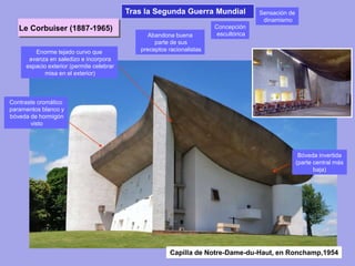 Abandona buena
parte de sus
preceptos racionalistas
Bóveda invertida
(parte central más
baja)
Concepción
escultórica
Enorme tejado curvo que
avanza en saledizo e incorpora
espacio exterior (permite celebrar
misa en el exterior)
Contraste cromático
paramentos blanco y
bóveda de hormigón
visto
Sensación de
dinamismo
Le Corbuiser (1887-1965)
Capilla de Notre-Dame-du-Haut, en Ronchamp,1954
Tras la Segunda Guerra Mundial
 