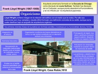 Frank Lloyd Wright (1867-1959)
Arquitecto americano formado en la Escuela de Chicago
como discípulo de Louis Sullivan. También fue discípulo
de Le Corbusier, aunque pronto abandonó el funcionalismo
y se vio influido por la arquitectura japonesa.
Lloyd Wright prefiere indagar en la relación del edificio con el medio que le rodea. Por ello sus
soluciones son muy variadas y resulta difícil formular una definición concreta de su estilo, aunque se le
suele clasificar bajo el epígrafe de arquitectura orgánica.
Organicismo
Frank Lloyd Wright. Casa Robie,1910
Recuperación de
materiales tradicionales
(ladrillo) junto al empleo
de materiales nuevos
(cristal, acero)
Organización cruciforme de brazos disimétricos en
torno a un eje central constituido por un elemento
vertical (una chimenea)
Integración en
el entorno
Prolongación de tejado muy
plano y jardinera incorpora
espacio exterior, diluyendo
frontera con espacio interior
Empleo de un ladrillo
especial aplantillado que
potencia la horizontalidad
de la casa
Articulación de ventanales
mediante la sucesión rítmica
de machones de ladrillo
Las jardineras y plataformas a
distintas alturas consiguen
dar a la casa intimidad pues al
estar elevada sobre el terreno,
esos petos impiden que desde
el exterior se vea el interior
Sobriedad decorativa
Sus primeras viviendas (Casas de la pradera) son de líneas sencillas y novedosas por su funcionalidad, técnica y formas.
 
