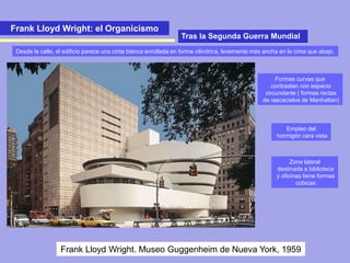 Frank Lloyd Wright: el Organicismo
Frank Lloyd Wright. Museo Guggenheim de Nueva York, 1959
Formas curvas que
contrastan con espacio
circundante ( formas rectas
de rascacielos de Manhattan)
Empleo del
hormigón cara vista
Zona lateral
destinada a biblioteca
y oficinas tiene formas
cúbicas
Tras la Segunda Guerra Mundial
Desde la calle, el edificio parece una cinta blanca enrollada en forma cilíndrica, levemente más ancha en la cima que abajo.
 