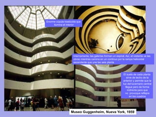 Museo Guggenheim, Nueva York, 1959
Enorme cúpula traslúcida que
ilumina el interior
El suelo de cada planta
sirve de techo de la
anterior y permite que la
luz del lucernario central
llegue pero de forma
indirecta para que
no provoque reflejos
en los cuadros
Internamente, las galerías forman un espiral. Así, el visitante ve las
obras mientras camina en un continuo por la rampa helicoidal
ascendente que une las seis planta
 