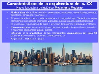 Características de la arquitectura del s. XX
Nuevo lenguaje arquitectónico: Movimiento Moderno
– Muchos tipos de edificios (oficinas, aeropuertos, estaciones, universidades, museos,
bibliotecas, ministerios, viviendas…).
– El gran crecimiento de la ciudad moderna a lo largo del siglo XX obligó a seguir
planificando su desarrollo urbanístico y a buscar nuevas soluciones de habitabilidad.
– El rascacielos. Especulación del suelo + invención del ascensor+Estructuras metálicas.
– Nuevos materiales: hierro, acero, vidrio, hormigón armado, fibras sintéticas, aluminio...
+ materiales tradicionales (piedra, ladrillo).
– Influencia en la arquitectura de los movimientos vanguardistas del siglo XX
(cubismo, expresionismo, futurismo, constructivismo...).
– Arquitecto  trabajo en equipo.
 