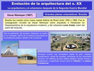 Grandes planes urbanísticos: Brasilia
Brasilia fue creada como nueva capital federal de Brasil entre 1955 y 1960. Fue la
consagración mundial de Oscar Niemeyer como arquitecto e introductor en
Hispanoamérica de la arquitectura moderna, y del urbanista Lucio Costa, autor del
plano del conjunto.
Para la realización del proyecto, Niemeyer se inspiró
en Le Corbusier, dentro de un enfoque racionalista de
la arquitectura urbana, desde lo útil y funcional.
Niemeyer levantó una innovadora capital de gran cohesión
arquitectónica, donde los grandes volúmenes de los rascacielos
conviven con edificios de gran belleza plástica, formas nuevas e
imaginativas y superficies curvas como la Catedral o el palacio
Presidencial.
Evolución de la arquitectura del s. XX
La arquitectura y el urbanismo después de la Segunda Guerra Mundial
Oscar Niemeyer (1907)
 