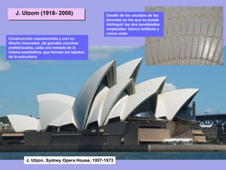 J. Utzon. Sydney Opera House, 1957-1973
J. Utzom (1918- 2008)
Construcción expresionista y con un
diseño innovador, de grandes conchas
prefabricadas, cada una tomada de la
misma semiesfera, que forman los tejados
de la estructura.
Detalle de los azulejos de las
bóvedas en los que se puede
distinguir las dos tonalidades
empleadas: blanco brillante y
crema mate.
 