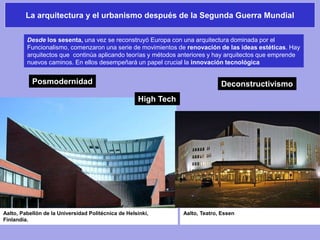 La arquitectura y el urbanismo después de la Segunda Guerra Mundial
Aalto, Teatro, EssenAalto, Pabellón de la Universidad Politécnica de Helsinki,
Finlandia.
Desde los sesenta, una vez se reconstruyó Europa con una arquitectura dominada por el
Funcionalismo, comenzaron una serie de movimientos de renovación de las ideas estéticas. Hay
arquitectos que continúa aplicando teorías y métodos anteriores y hay arquitectos que emprende
nuevos caminos. En ellos desempeñará un papel crucial la innovación tecnológica
Posmodernidad
High Tech
Deconstructivismo
 