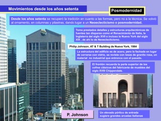 P. Johnson
Philip Johnson. AT & T Building de Nueva York, 1984
Movimientos desde los años setentaMovimientos desde los años setenta Posmodernidad
Toma prestados detalles y estructuras arquitectónicas de
fuentes tan dispares como el Renacimiento de Italia, la
Inglaterra del siglo XVII e incluso la Nueva York del siglo
XIX , de ahí lo de Neoeclecticismo.
La estructura del edificio es de acero, pero la fachada en lugar
de cerrarse con vidrio, se reviste con losas de granito rosa, un
material no industrial que entronca con el pasado.
Desde los años setenta se recuperó la tradición en cuanto a las formas, pero no a la técnica. Se volvió
al ornamento, en columnas y pilastras, dando lugar a un Neoeclecticismo o posmodernidad.
El frontón recuerda la parte superior de los
cofres clásicos del fabricante de muebles del
siglo XVIII Chippendale.
Un elevado pórtico de entrada
sugiere grandes arcadas italianas
 