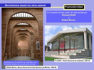Movimientos desde los años setenta
En España forman parte de esta tendencia
Ricardo Bofill
o
Rafael Moneo.
.
.
R. Bofill , Teatro Nacional de Cataluña, 1987-97
Posmodernidad
Rafael Moneo. Museo Nacional de Arte Romano de Mérida, 1980-86
impresiona por su sencillez de materiales y por
el aspecto austero de una estructura romana
 