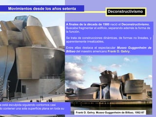 Movimientos desde los años setenta
Deconstructivismo
A finales de la década de 1980 nació el Deconstructivismo.
Buscaba fragmentar el edificio, separando además la forma de
la función.
Se trata de construcciones dinámicas, de formas no lineales, y
aparentemente irrealizables.
Entre ellas destaca el espectacular Museo Guggenheim de
Bilbao del maestro americano Frank O. Gehry.
Movimientos desde los años setenta
Deconstructivismo
Frank O. Gehry. Museo Guggenheim de Bilbao, 1992-97
a está esculpida siguiendo contornos casi
No contener una sola superficie plana en toda su
 