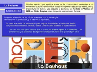 La Bauhaus
Término alemán, que significa «casa de la construcción», denominó a un
movimiento cultural y artístico que surgió en la primera escuela de diseño, arte y
arquitectura del mundo. Esta escuela, la Bauhaus, fue fundada en Weimar en
1919 por Walter Gropius en un tiempo de pesimismo en Europa.
Integraba el estudio de los oficios artesanos con la tecnología,
el diseño con la producción, y el arte con la ingeniería.
Su meta era servir de instrumento para mejorar la sociedad a través del diseño,
con productos duraderos, baratos y bellos. Dota de valor estétitico al objeto utilitario
Uno de sus principios básicos fue la frase «la forma sigue a la función». Las
dimensiones y la apariencia de algo deben reflejar la función a la que el objeto sirve.
Racionalismo
 
