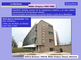 La Bauhaus
Walter Gropius (1883-1969)
Arquitecto berlinés pionero de la arquitectura moderna y el más célebre
representante del Racionalismo alemán.
Fue el fundador de la Bauhaus, su primer director y autor de su Manifiesto.
Otras figuras destacadas: Paul
Klee, Kandinsky…
y Mies van der Rohe, su director
entre 1930 y 1933.
Edificio Bauhaus. 1925-26. Walter Gropius. Dessau, Alemania
Racionalismo
 