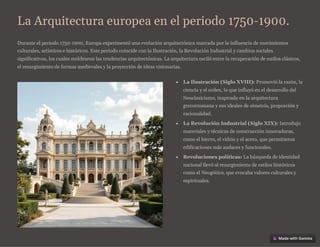 La Arquitectura europea en el periodo 1750-1900.
Durante el periodo 1750-1900, Europa experimentó una evolución arquitectónica marcada por la influencia de movimientos
culturales, artísticos e históricos. Este periodo coincide con la Ilustración, la Revolución Industrial y cambios sociales
significativos, los cuales moldearon las tendencias arquitectónicas. La arquitectura osciló entre la recuperación de estilos clásicos,
el resurgimiento de formas medievales y la proyección de ideas visionarias.
La Ilustración (Siglo XVIII): Promovió la razón, la
ciencia y el orden, lo que influyó en el desarrollo del
Neoclasicismo, inspirado en la arquitectura
grecorromana y sus ideales de simetría, proporción y
racionalidad.
La Revolución Industrial (Siglo XIX): Introdujo
materiales y técnicas de construcción innovadoras,
como el hierro, el vidrio y el acero, que permitieron
edificaciones más audaces y funcionales.
Revoluciones políticas: La búsqueda de identidad
nacional llevó al resurgimiento de estilos históricos
como el Neogótico, que evocaba valores culturales y
espirituales.
 
