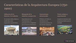 Características de la Arquitectura Europea (1750-
1900)
Influencia de la
historia y la tradición
Se rescatan estilos clásicos y
medievales como
inspiración arquitectónica.
Búsqueda de la
simetría y proporción
Especialmente en el
Neoclasicismo, los
principios de la antigüedad
grecorromana predominan.
Innovaciones
estructurales
El hierro y el vidrio se
introducen en la
arquitectura gracias a la
Revolución Industrial.
Visión utópica y
experimental
Arquitectos intentan crear
propuestas ideales para la
sociedad.
 