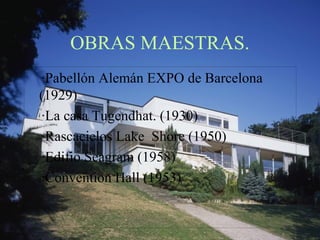 OBRAS MAESTRAS. 
·Pabellón Alemán EXPO de Barcelona 
(1929) 
·La casa Tugendhat. (1930) 
·Rascacielos Lake Shore (1950) 
·Edifio Seagram (1958) 
·Convention Hall (1953) 
 