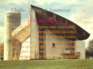 Chales Edouard Jeanneret 
LE CORBUSIER. 
Fue sin duda la figuras más señera del 
movimiento moderno.Definió las cinco 
reglas que seguirían su actividad como 
arquitecto y que luego serían aplicadas 
hasta la saciedad por el proceso evolutivo 
que siguió dicho movimiento.Sus obras se 
pueden agrupar en base a dos principios. 
 