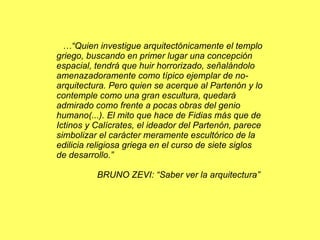 …“ Quien investigue arquitectónicamente el templo griego, buscando en primer lugar una concepción espacial, tendrá que huir horrorizado, señalándolo amenazadoramente como típico ejemplar de no-arquitectura. Pero quien se acerque al Partenón y lo contemple como una gran escultura, quedará admirado como frente a pocas obras del genio humano(...). El mito que hace de Fidias más que de Ictinos y Calícrates, el ideador del Partenón, parece simbolizar el carácter meramente escultórico de la edilicia religiosa griega en el curso de siete siglos de desarrollo.” BRUNO ZEVI: “Saber ver la arquitectura” 