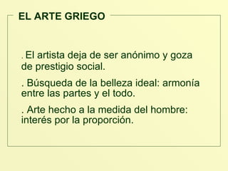 EL ARTE GRIEGO .  El artista deja de ser anónimo y goza  de prestigio social. . Búsqueda de la belleza ideal: armonía entre las partes y el todo. . Arte hecho a la medida del hombre: interés por la proporción.  